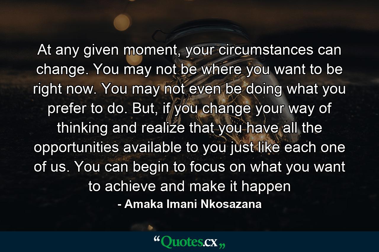 At any given moment, your circumstances can change. You may not be where you want to be right now. You may not even be doing what you prefer to do. But, if you change your way of thinking and realize that you have all the opportunities available to you just like each one of us. You can begin to focus on what you want to achieve and make it happen - Quote by Amaka Imani Nkosazana