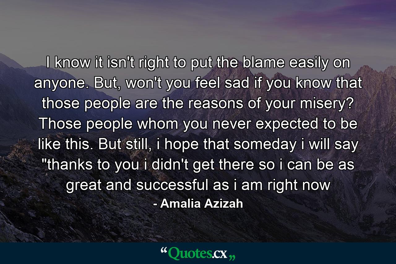 I know it isn't right to put the blame easily on anyone. But, won't you feel sad if you know that those people are the reasons of your misery? Those people whom you never expected to be like this. But still, i hope that someday i will say 