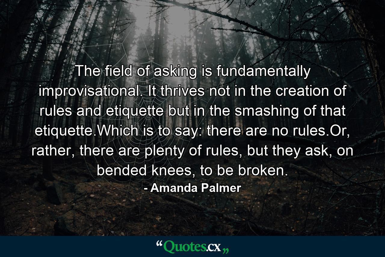 The field of asking is fundamentally improvisational. It thrives not in the creation of rules and etiquette but in the smashing of that etiquette.Which is to say: there are no rules.Or, rather, there are plenty of rules, but they ask, on bended knees, to be broken. - Quote by Amanda Palmer