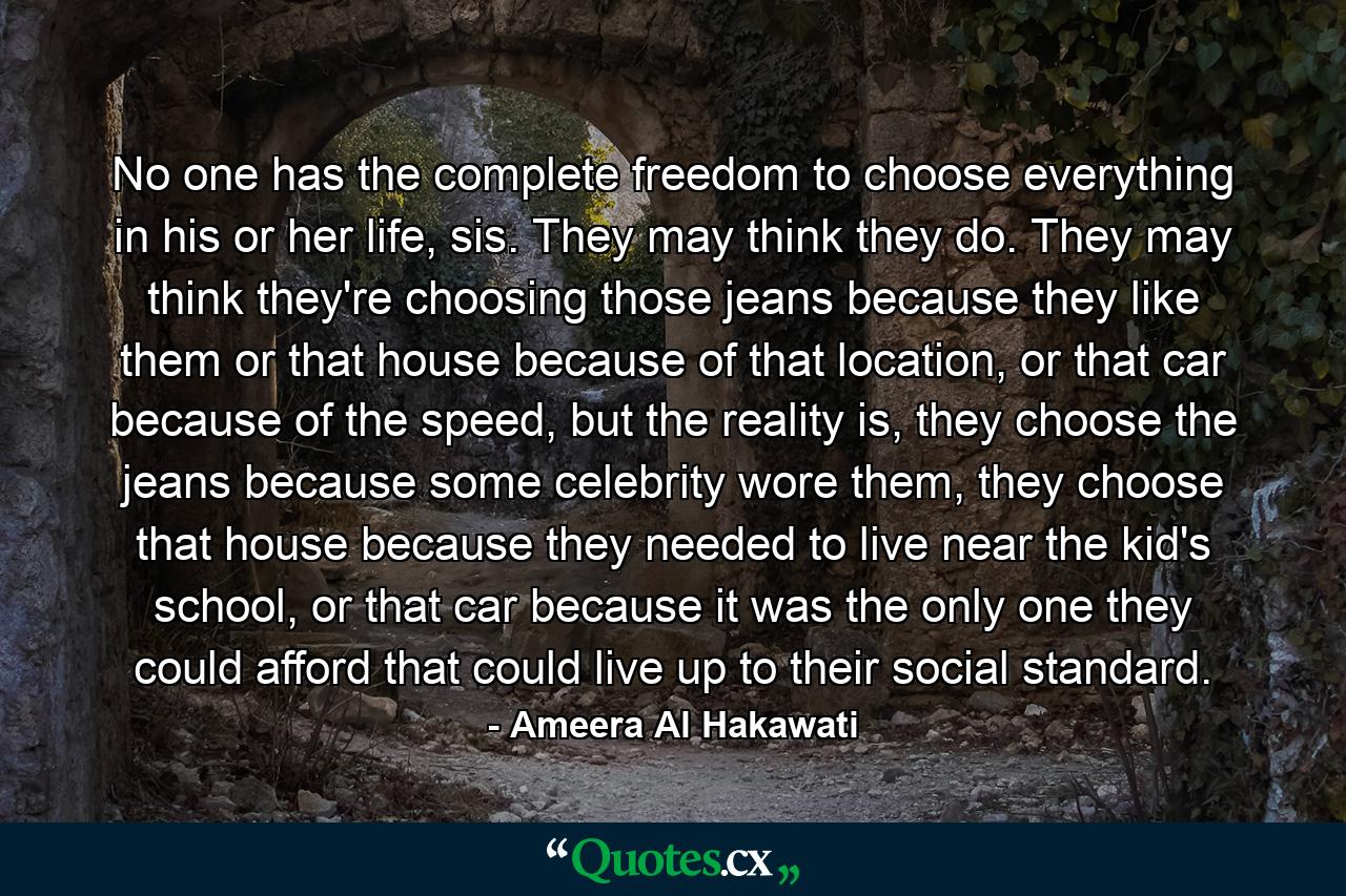 No one has the complete freedom to choose everything in his or her life, sis. They may think they do. They may think they're choosing those jeans because they like them or that house because of that location, or that car because of the speed, but the reality is, they choose the jeans because some celebrity wore them, they choose that house because they needed to live near the kid's school, or that car because it was the only one they could afford that could live up to their social standard. - Quote by Ameera Al Hakawati