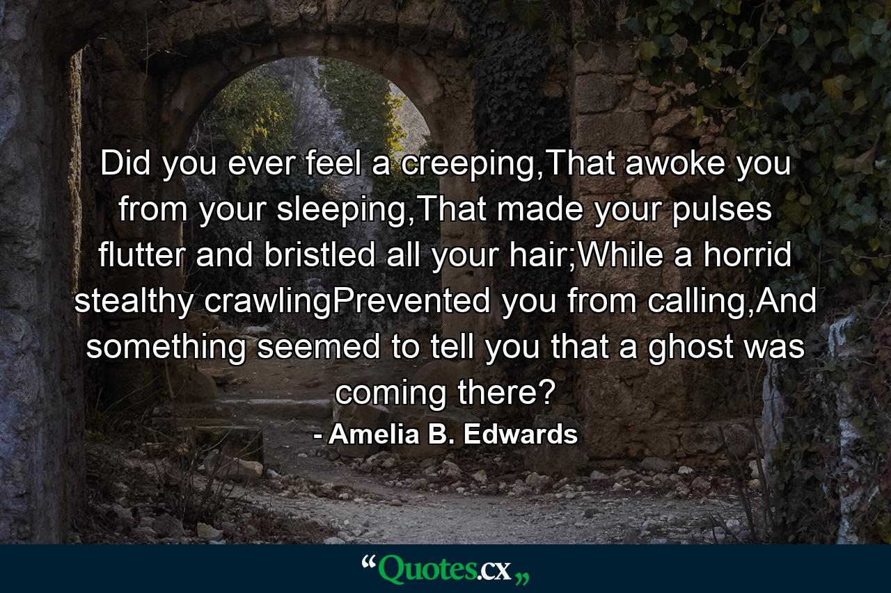 Did you ever feel a creeping,That awoke you from your sleeping,That made your pulses flutter and bristled all your hair;While a horrid stealthy crawlingPrevented you from calling,And something seemed to tell you that a ghost was coming there? - Quote by Amelia B. Edwards