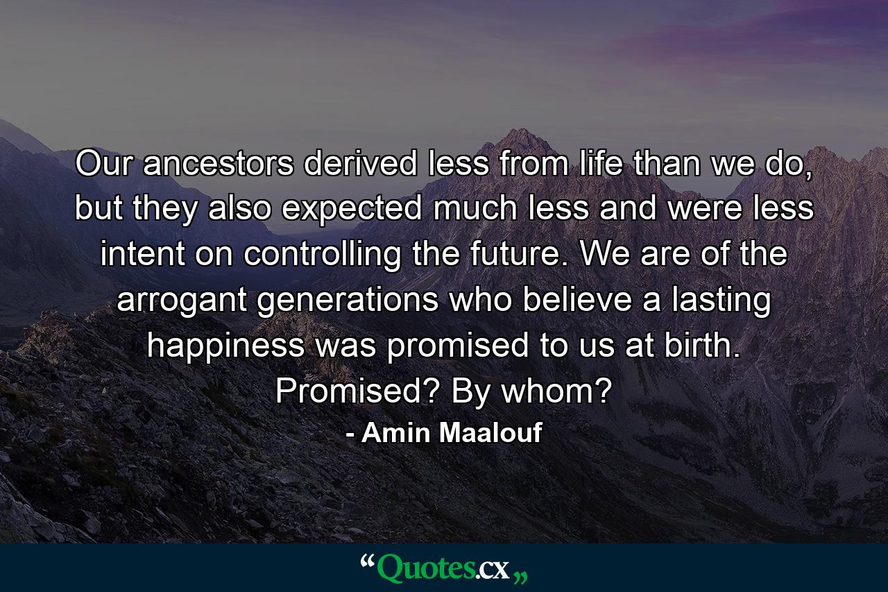 Our ancestors derived less from life than we do, but they also expected much less and were less intent on controlling the future. We are of the arrogant generations who believe a lasting happiness was promised to us at birth. Promised? By whom? - Quote by Amin Maalouf