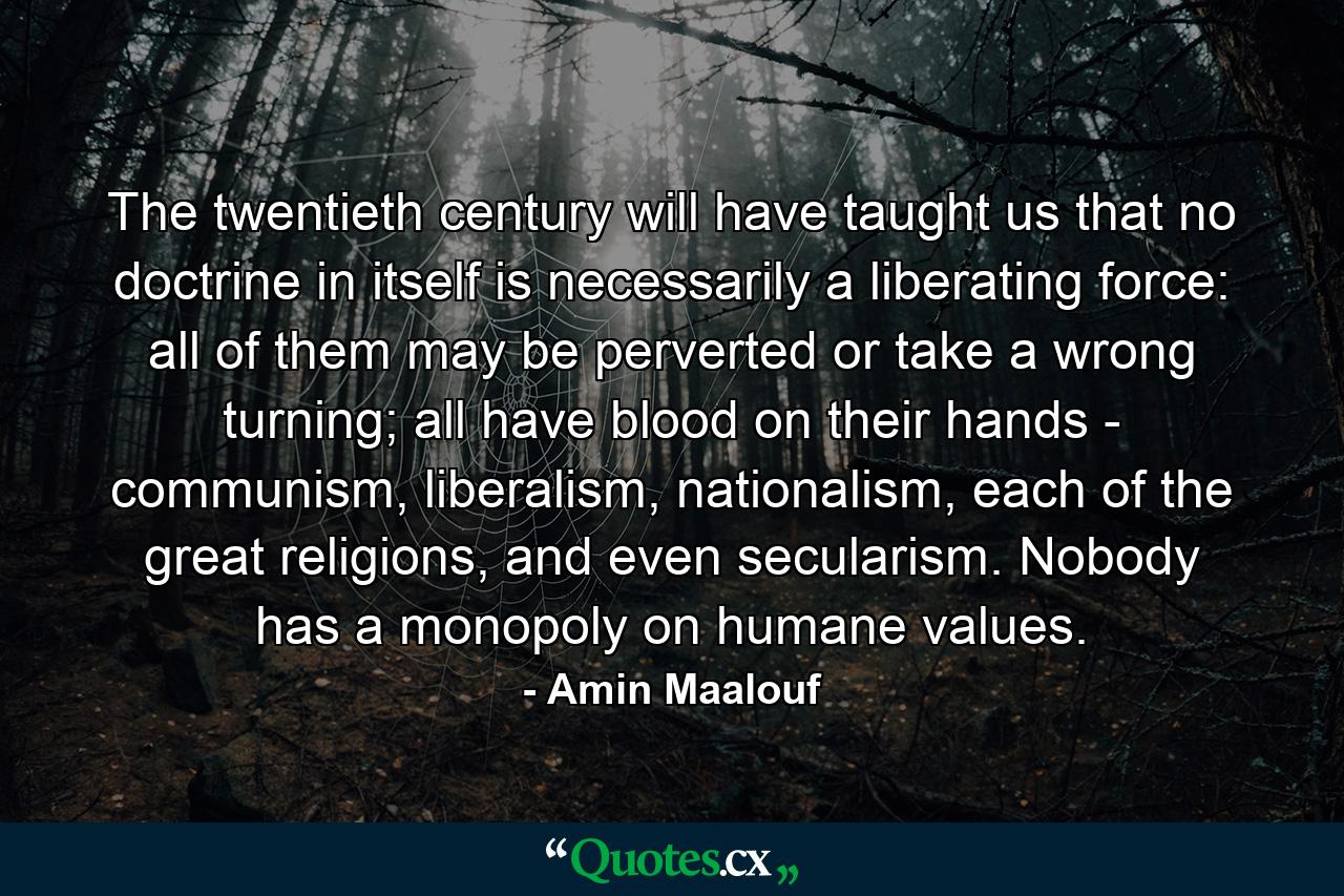 The twentieth century will have taught us that no doctrine in itself is necessarily a liberating force: all of them may be perverted or take a wrong turning; all have blood on their hands - communism, liberalism, nationalism, each of the great religions, and even secularism. Nobody has a monopoly on humane values. - Quote by Amin Maalouf