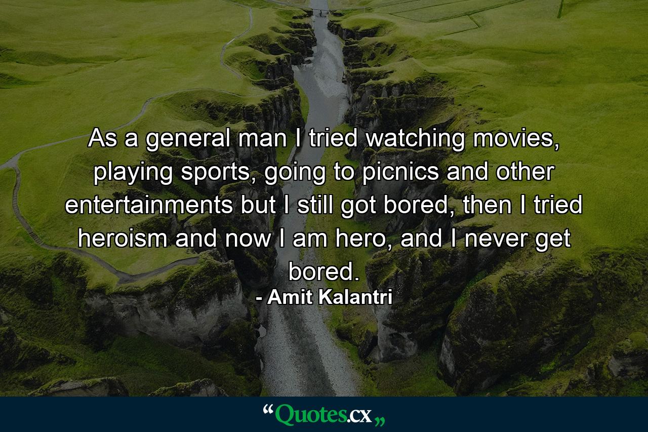 As a general man I tried watching movies, playing sports, going to picnics and other entertainments but I still got bored, then I tried heroism and now I am hero, and I never get bored. - Quote by Amit Kalantri