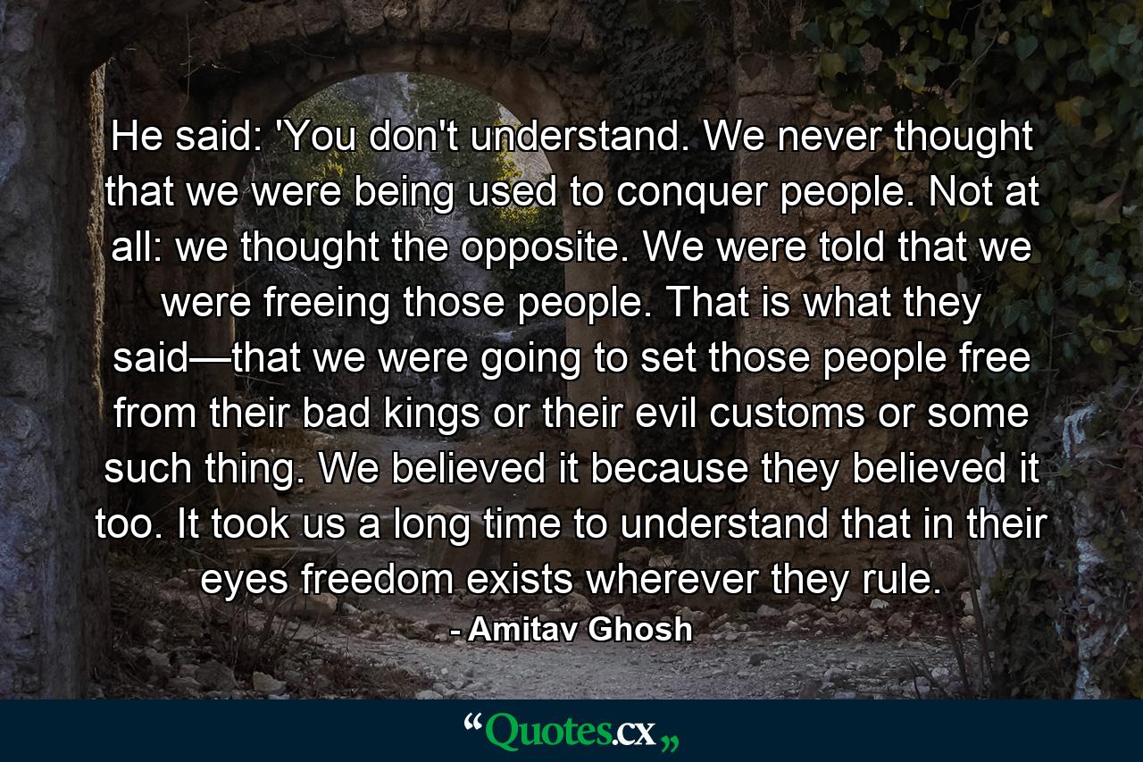 He said: 'You don't understand. We never thought that we were being used to conquer people. Not at all: we thought the opposite. We were told that we were freeing those people. That is what they said—that we were going to set those people free from their bad kings or their evil customs or some such thing. We believed it because they believed it too. It took us a long time to understand that in their eyes freedom exists wherever they rule. - Quote by Amitav Ghosh