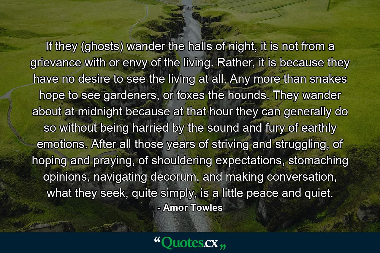 If they (ghosts) wander the halls of night, it is not from a grievance with or envy of the living. Rather, it is because they have no desire to see the living at all. Any more than snakes hope to see gardeners, or foxes the hounds. They wander about at midnight because at that hour they can generally do so without being harried by the sound and fury of earthly emotions. After all those years of striving and struggling, of hoping and praying, of shouldering expectations, stomaching opinions, navigating decorum, and making conversation, what they seek, quite simply, is a little peace and quiet. - Quote by Amor Towles