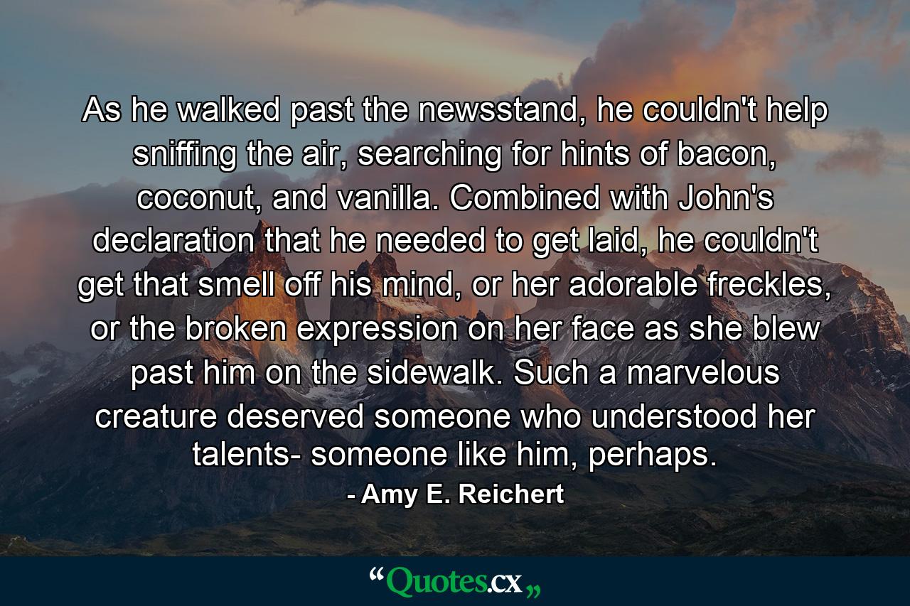 As he walked past the newsstand, he couldn't help sniffing the air, searching for hints of bacon, coconut, and vanilla. Combined with John's declaration that he needed to get laid, he couldn't get that smell off his mind, or her adorable freckles, or the broken expression on her face as she blew past him on the sidewalk. Such a marvelous creature deserved someone who understood her talents- someone like him, perhaps. - Quote by Amy E. Reichert