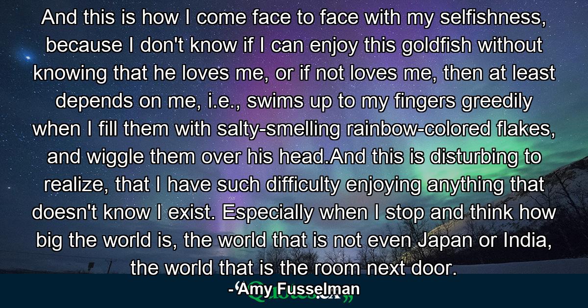 And this is how I come face to face with my selfishness, because I don't know if I can enjoy this goldfish without knowing that he loves me, or if not loves me, then at least depends on me, i.e., swims up to my fingers greedily when I fill them with salty-smelling rainbow-colored flakes, and wiggle them over his head.And this is disturbing to realize, that I have such difficulty enjoying anything that doesn't know I exist. Especially when I stop and think how big the world is, the world that is not even Japan or India, the world that is the room next door. - Quote by Amy Fusselman