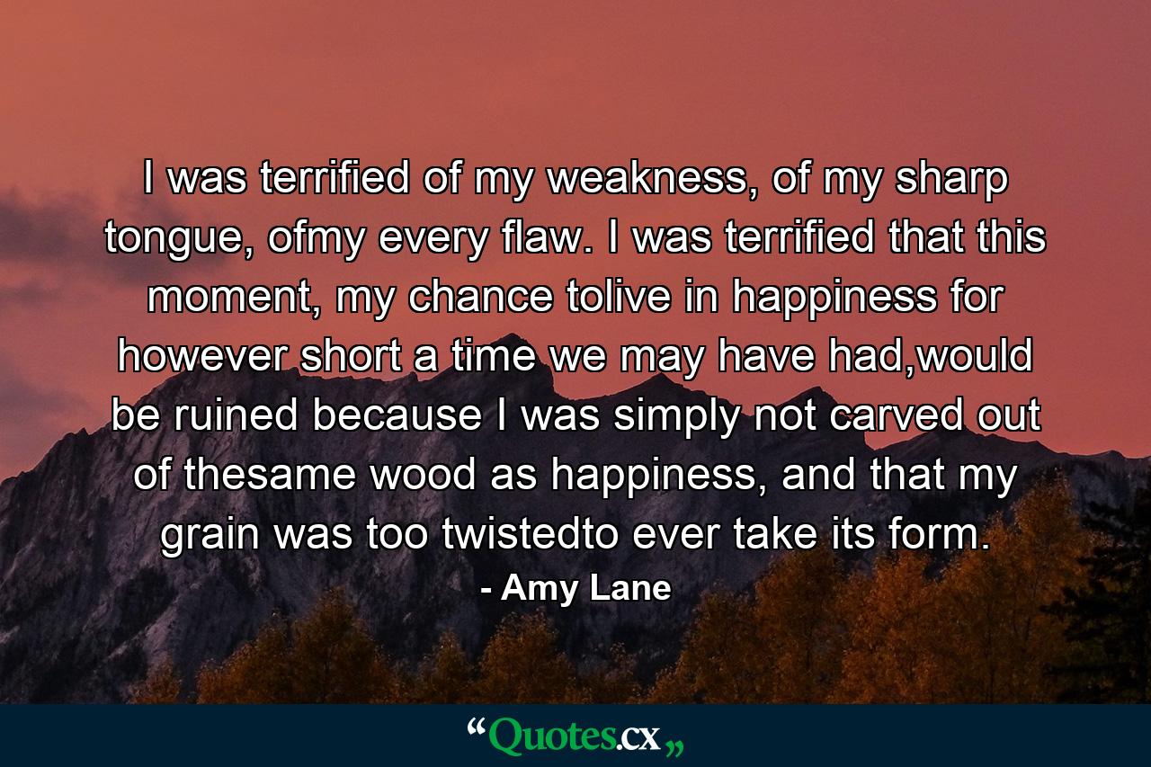 I was terrified of my weakness, of my sharp tongue, ofmy every flaw. I was terrified that this moment, my chance tolive in happiness for however short a time we may have had,would be ruined because I was simply not carved out of thesame wood as happiness, and that my grain was too twistedto ever take its form. - Quote by Amy Lane