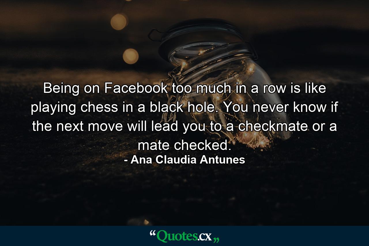 Being on Facebook too much in a row is like playing chess in a black hole. You never know if the next move will lead you to a checkmate or a mate checked. - Quote by Ana Claudia Antunes