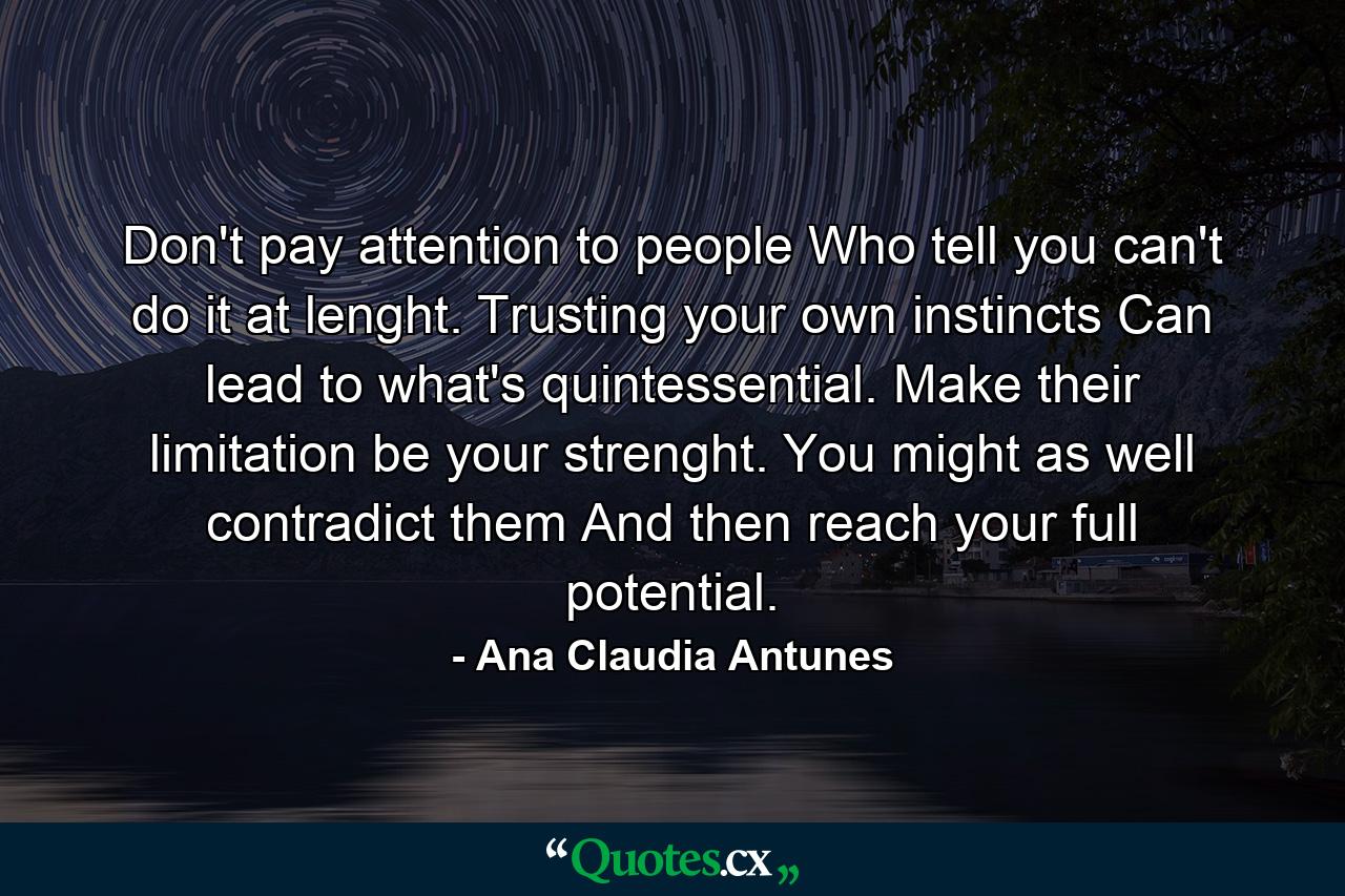 Don't pay attention to people Who tell you can't do it at lenght. Trusting your own instincts Can lead to what's quintessential. Make their limitation be your strenght. You might as well contradict them And then reach your full potential. - Quote by Ana Claudia Antunes