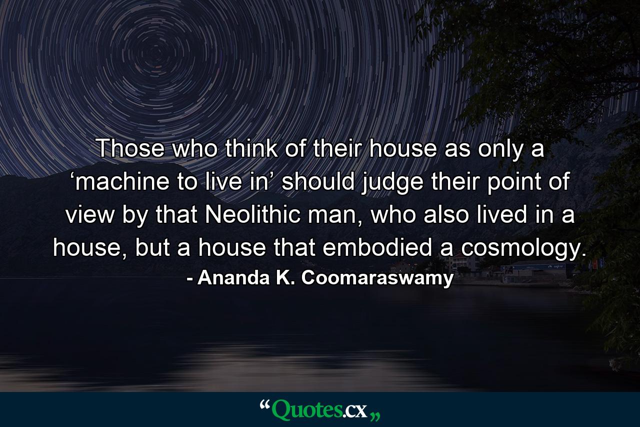 Those who think of their house as only a ‘machine to live in’ should judge their point of view by that Neolithic man, who also lived in a house, but a house that embodied a cosmology. - Quote by Ananda K. Coomaraswamy