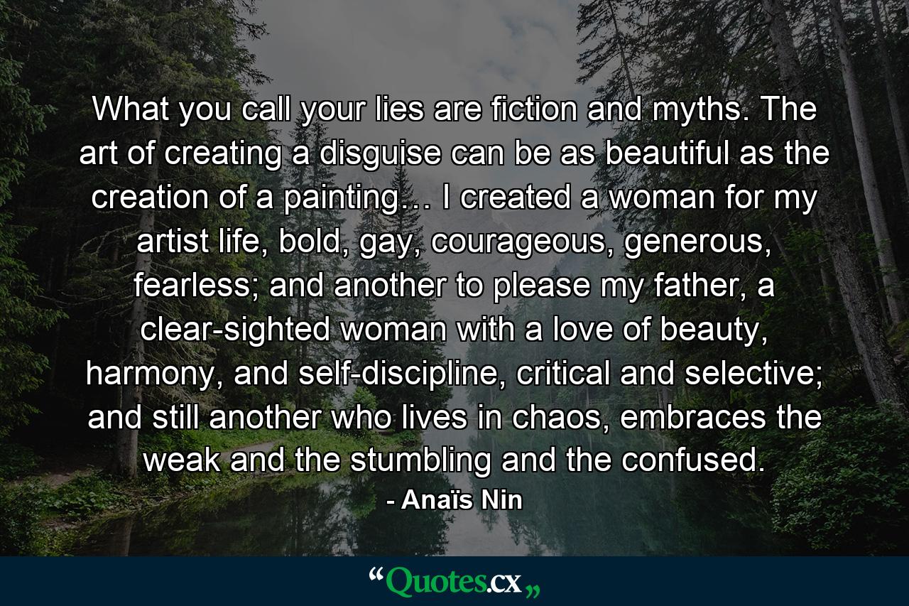 What you call your lies are fiction and myths. The art of creating a disguise can be as beautiful as the creation of a painting… I created a woman for my artist life, bold, gay, courageous, generous, fearless; and another to please my father, a clear-sighted woman with a love of beauty, harmony, and self-discipline, critical and selective; and still another who lives in chaos, embraces the weak and the stumbling and the confused. - Quote by Anaïs Nin