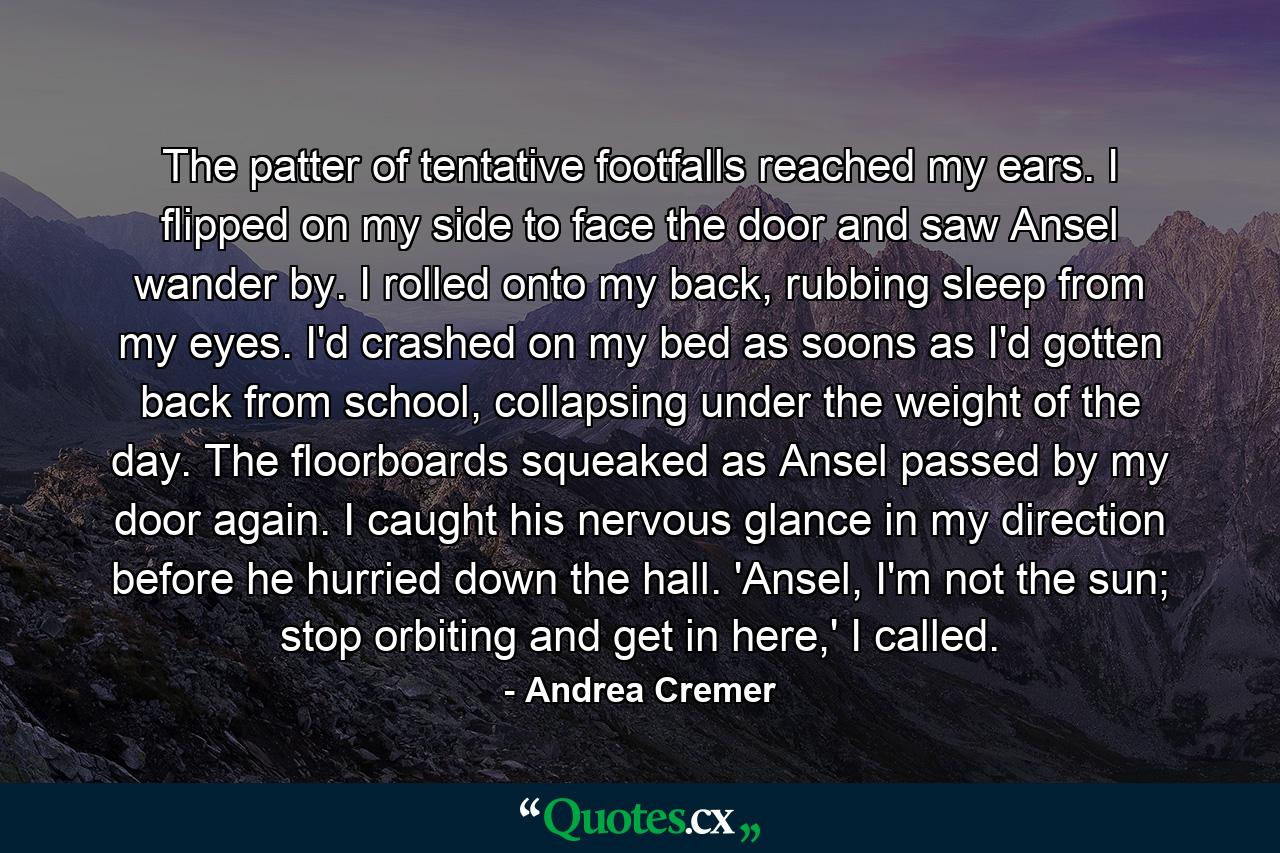 The patter of tentative footfalls reached my ears. I flipped on my side to face the door and saw Ansel wander by. I rolled onto my back, rubbing sleep from my eyes. I'd crashed on my bed as soons as I'd gotten back from school, collapsing under the weight of the day. The floorboards squeaked as Ansel passed by my door again. I caught his nervous glance in my direction before he hurried down the hall. 'Ansel, I'm not the sun; stop orbiting and get in here,' I called. - Quote by Andrea Cremer