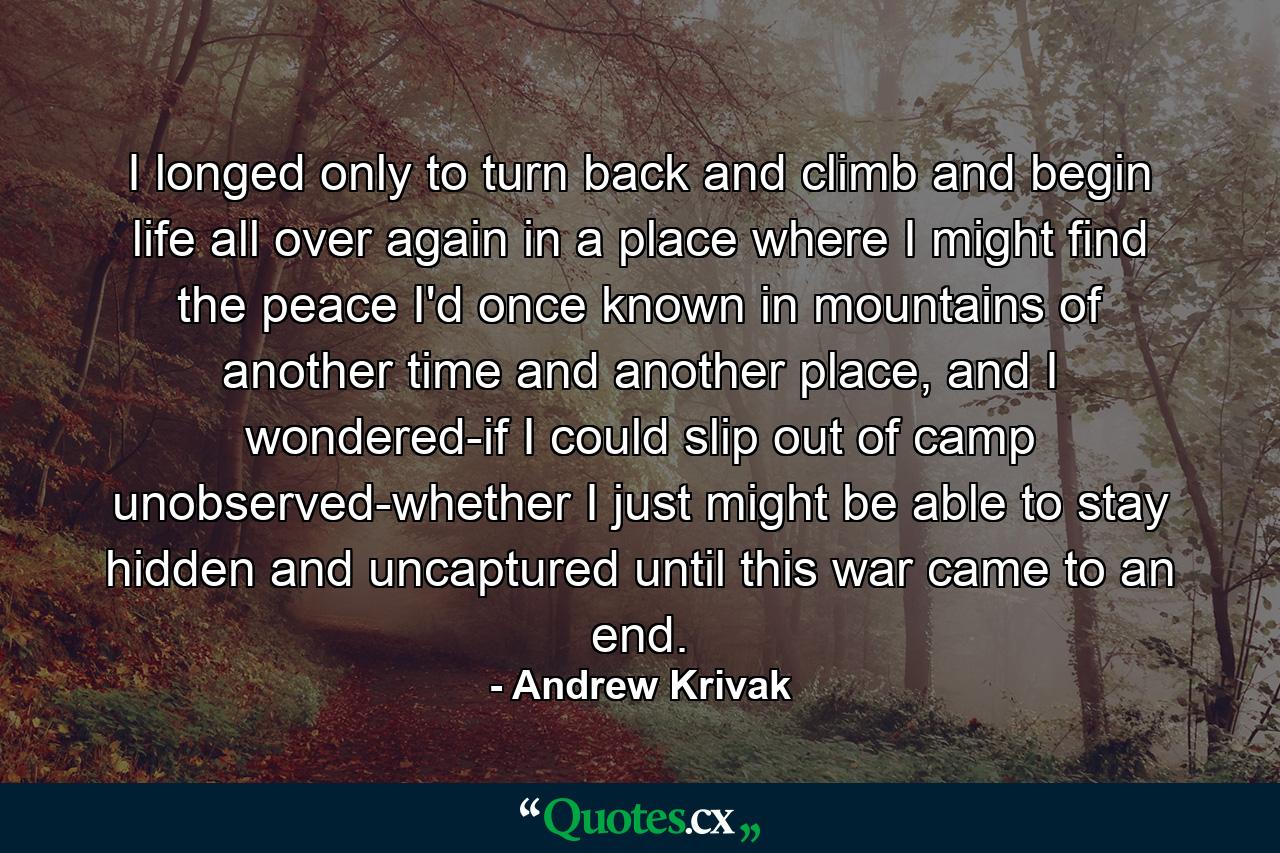 I longed only to turn back and climb and begin life all over again in a place where I might find the peace I'd once known in mountains of another time and another place, and I wondered-if I could slip out of camp unobserved-whether I just might be able to stay hidden and uncaptured until this war came to an end. - Quote by Andrew Krivak