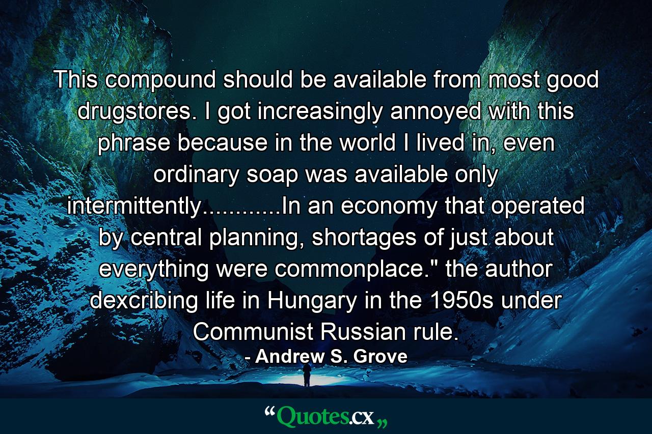 This compound should be available from most good drugstores. I got increasingly annoyed with this phrase because in the world I lived in, even ordinary soap was available only intermittently............In an economy that operated by central planning, shortages of just about everything were commonplace.