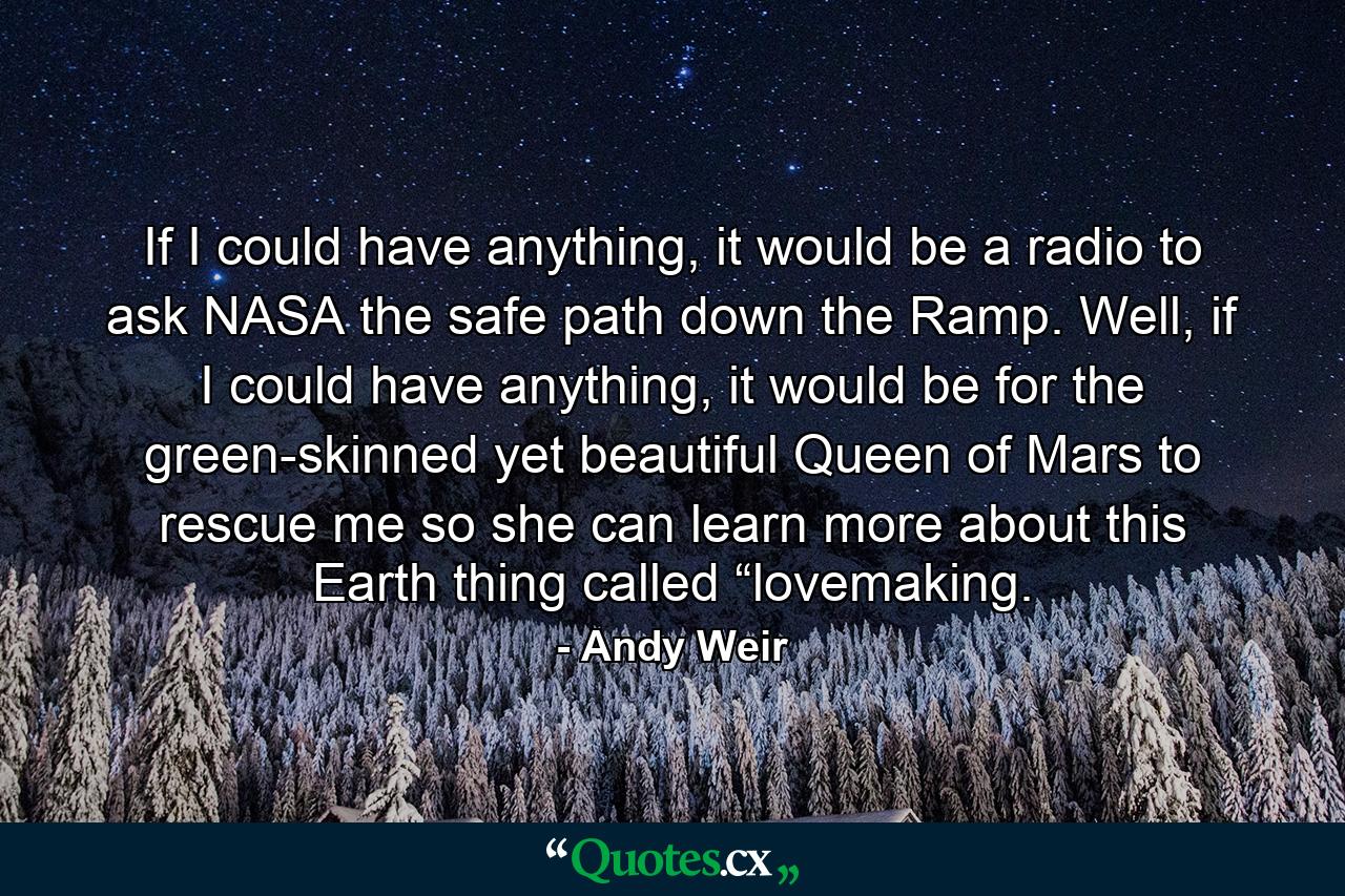 If I could have anything, it would be a radio to ask NASA the safe path down the Ramp. Well, if I could have anything, it would be for the green-skinned yet beautiful Queen of Mars to rescue me so she can learn more about this Earth thing called “lovemaking. - Quote by Andy Weir