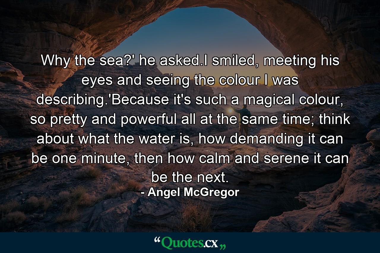 Why the sea?' he asked.I smiled, meeting his eyes and seeing the colour I was describing.'Because it's such a magical colour, so pretty and powerful all at the same time; think about what the water is, how demanding it can be one minute, then how calm and serene it can be the next. - Quote by Angel McGregor