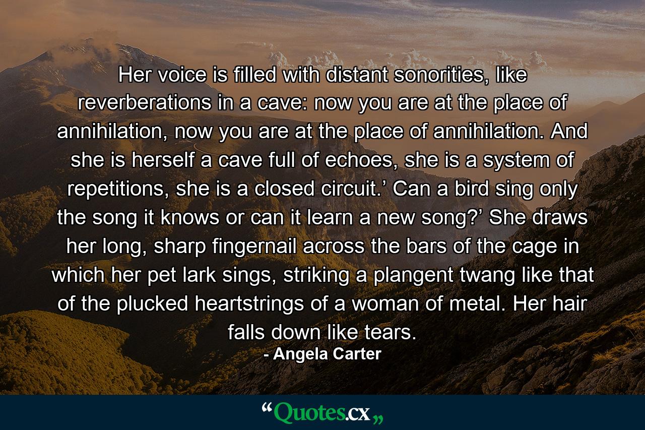 Her voice is filled with distant sonorities, like reverberations in a cave: now you are at the place of annihilation, now you are at the place of annihilation. And she is herself a cave full of echoes, she is a system of repetitions, she is a closed circuit.’ Can a bird sing only the song it knows or can it learn a new song?’ She draws her long, sharp fingernail across the bars of the cage in which her pet lark sings, striking a plangent twang like that of the plucked heartstrings of a woman of metal. Her hair falls down like tears. - Quote by Angela Carter