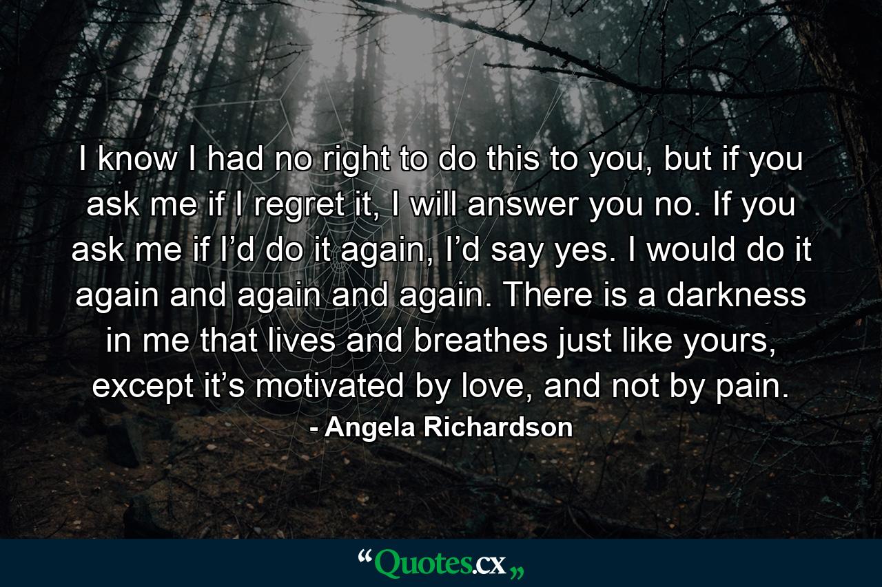 I know I had no right to do this to you, but if you ask me if I regret it, I will answer you no. If you ask me if I’d do it again, I’d say yes. I would do it again and again and again. There is a darkness in me that lives and breathes just like yours, except it’s motivated by love, and not by pain. - Quote by Angela Richardson