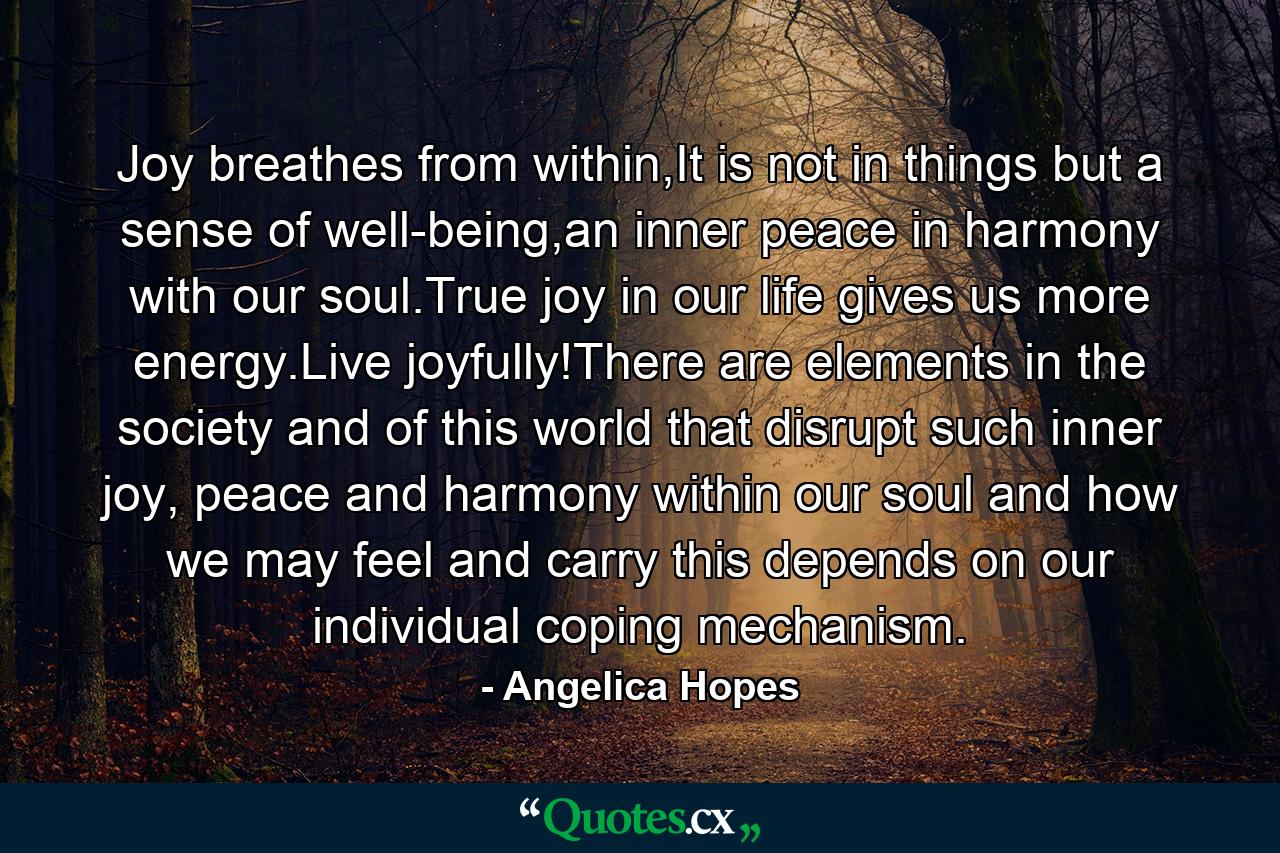 Joy breathes from within,It is not in things but a sense of well-being,an inner peace in harmony with our soul.True joy in our life gives us more energy.Live joyfully!There are elements in the society and of this world that disrupt such inner joy, peace and harmony within our soul and how we may feel and carry this depends on our individual coping mechanism. - Quote by Angelica Hopes