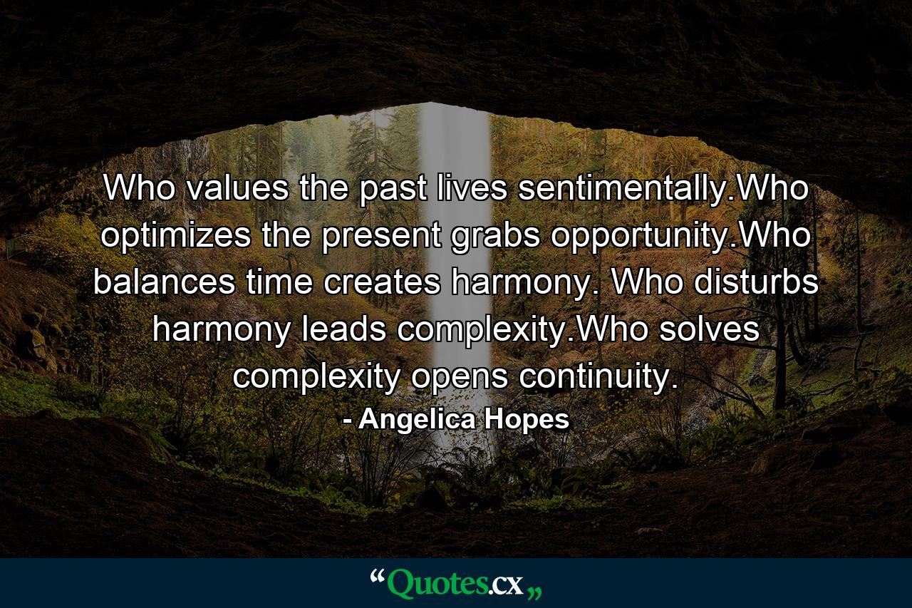 Who values the past lives sentimentally.Who optimizes the present grabs opportunity.Who balances time creates harmony. Who disturbs harmony leads complexity.Who solves complexity opens continuity. - Quote by Angelica Hopes