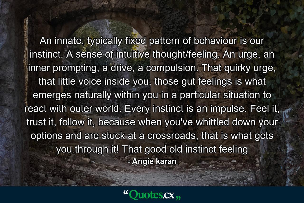 An innate, typically fixed pattern of behaviour is our instinct. A sense of intuitive thought/feeling. An urge, an inner prompting, a drive, a compulsion. That quirky urge, that little voice inside you, those gut feelings is what emerges naturally within you in a particular situation to react with outer world. Every instinct is an impulse. Feel it, trust it, follow it, because when you've whittled down your options and are stuck at a crossroads, that is what gets you through it! That good old instinct feeling - Quote by Angie karan