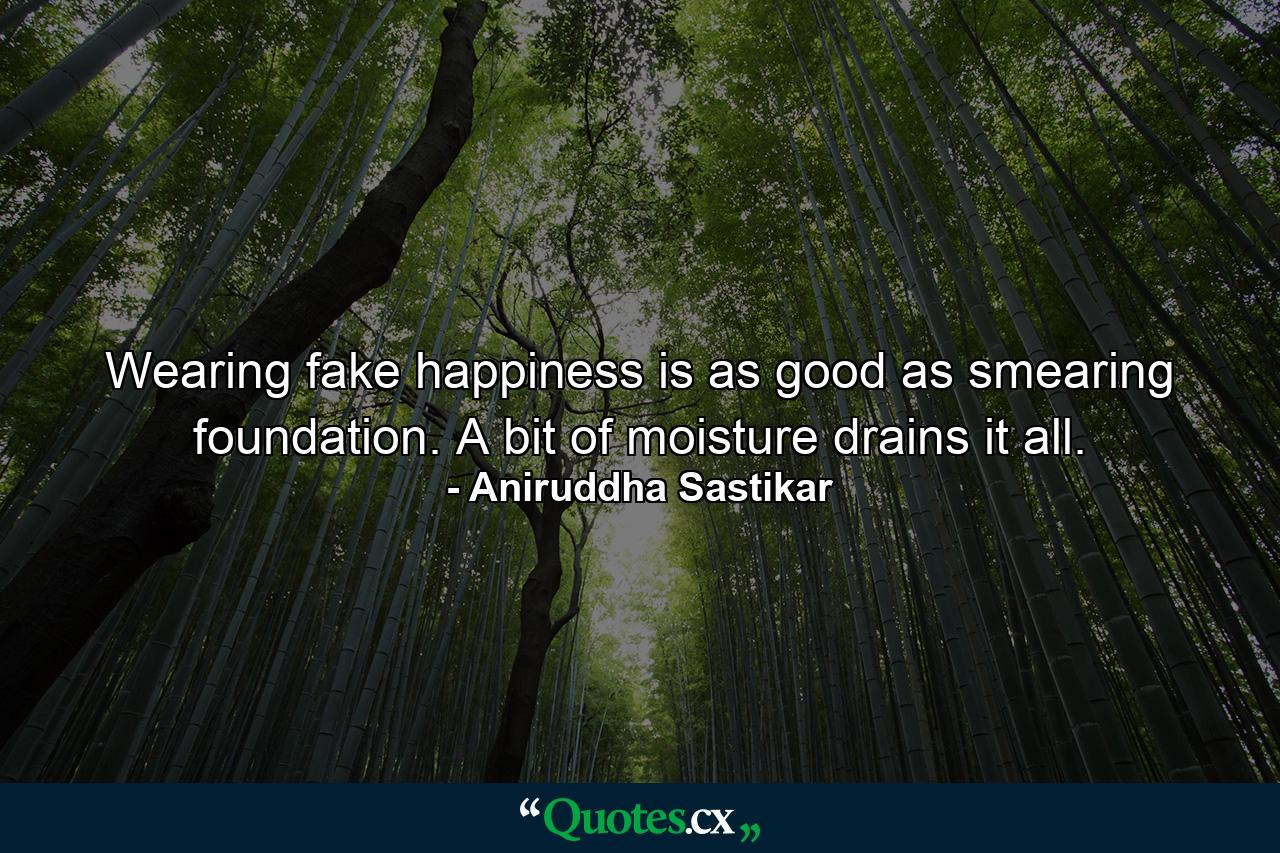 Wearing fake happiness is as good as smearing foundation. A bit of moisture drains it all. - Quote by Aniruddha Sastikar