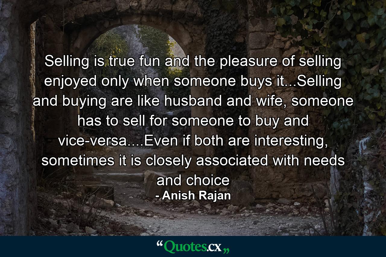 Selling is true fun and the pleasure of selling enjoyed only when someone buys it...Selling and buying are like husband and wife, someone has to sell for someone to buy and vice-versa....Even if both are interesting, sometimes it is closely associated with needs and choice - Quote by Anish Rajan