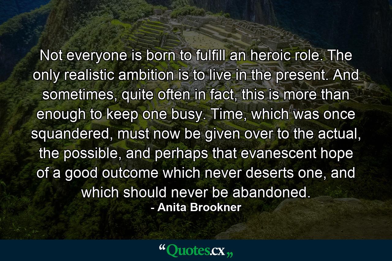 Not everyone is born to fulfill an heroic role. The only realistic ambition is to live in the present. And sometimes, quite often in fact, this is more than enough to keep one busy. Time, which was once squandered, must now be given over to the actual, the possible, and perhaps that evanescent hope of a good outcome which never deserts one, and which should never be abandoned. - Quote by Anita Brookner