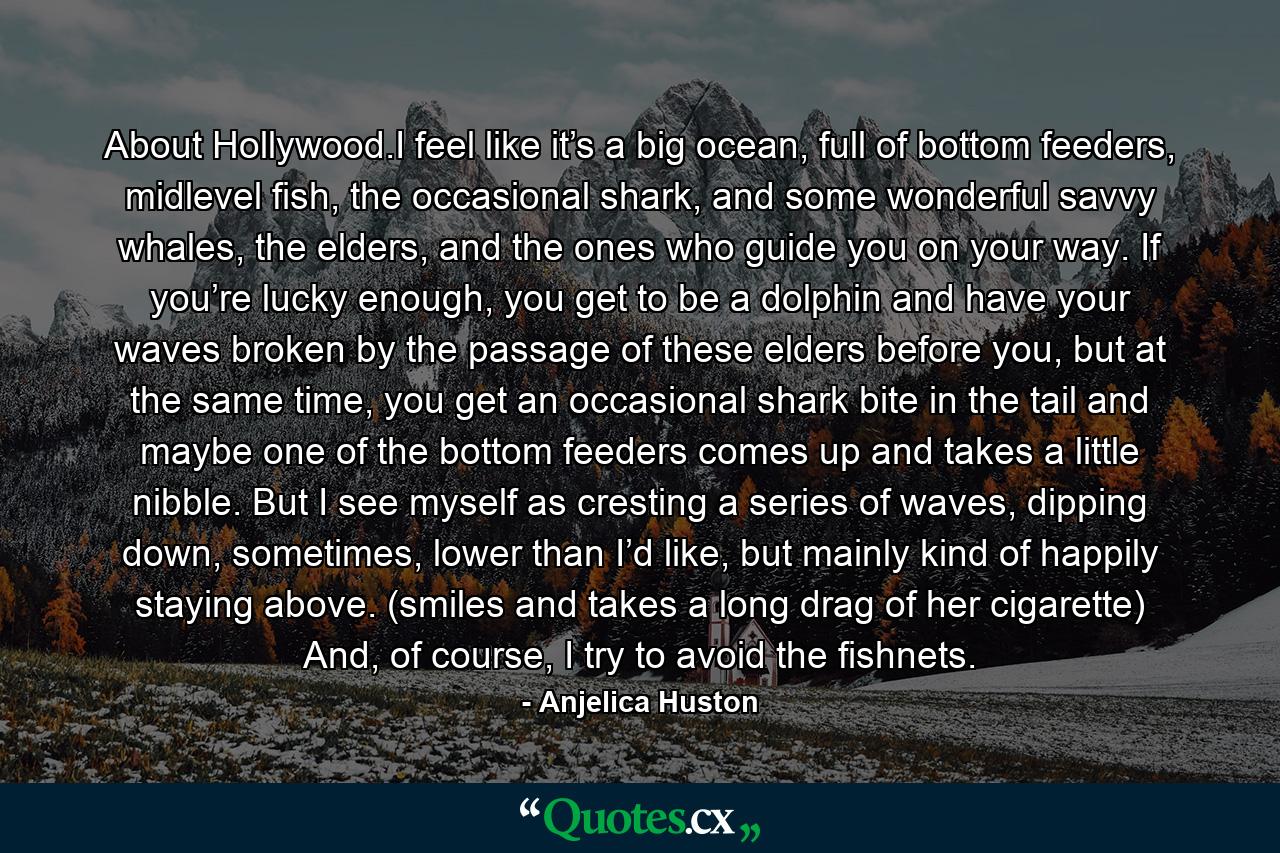 About Hollywood.I feel like it’s a big ocean, full of bottom feeders, midlevel fish, the occasional shark, and some wonderful savvy whales, the elders, and the ones who guide you on your way. If you’re lucky enough, you get to be a dolphin and have your waves broken by the passage of these elders before you, but at the same time, you get an occasional shark bite in the tail and maybe one of the bottom feeders comes up and takes a little nibble. But I see myself as cresting a series of waves, dipping down, sometimes, lower than I’d like, but mainly kind of happily staying above. (smiles and takes a long drag of her cigarette) And, of course, I try to avoid the fishnets. - Quote by Anjelica Huston