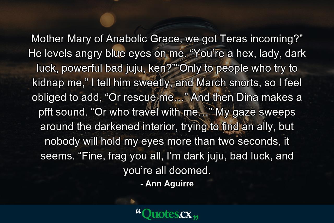 Mother Mary of Anabolic Grace, we got Teras incoming?” He levels angry blue eyes on me. “You’re a hex, lady, dark luck, powerful bad juju, ken?”“Only to people who try to kidnap me,” I tell him sweetly, and March snorts, so I feel obliged to add, “Or rescue me…” And then Dina makes a pfft sound. “Or who travel with me…” My gaze sweeps around the darkened interior, trying to find an ally, but nobody will hold my eyes more than two seconds, it seems. “Fine, frag you all, I’m dark juju, bad luck, and you’re all doomed. - Quote by Ann Aguirre