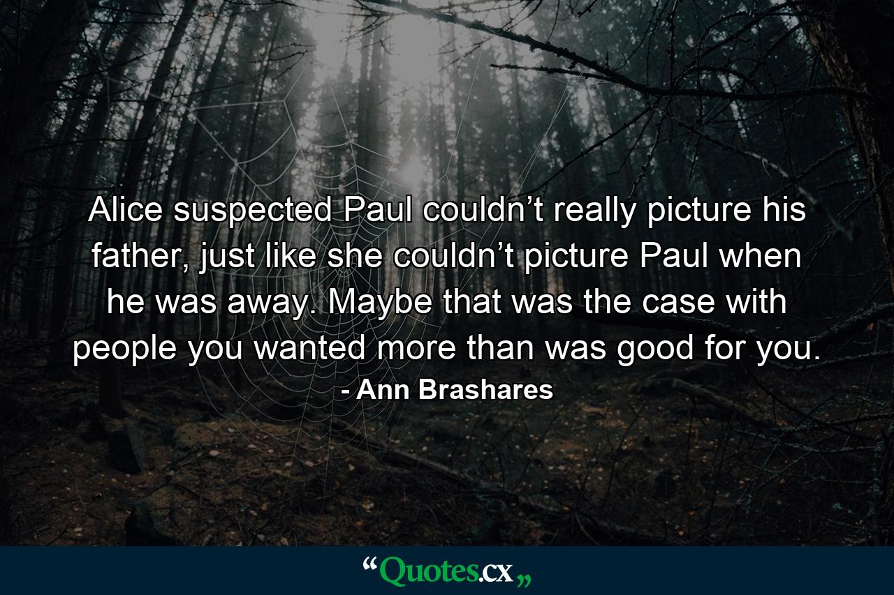 Alice suspected Paul couldn’t really picture his father, just like she couldn’t picture Paul when he was away. Maybe that was the case with people you wanted more than was good for you. - Quote by Ann Brashares