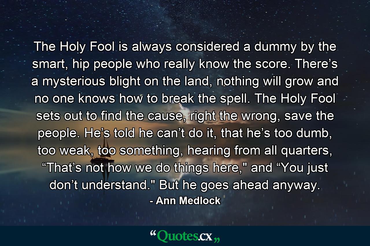 The Holy Fool is always considered a dummy by the smart, hip people who really know the score. There’s a mysterious blight on the land, nothing will grow and no one knows how to break the spell. The Holy Fool sets out to find the cause, right the wrong, save the people. He’s told he can’t do it, that he’s too dumb, too weak, too something, hearing from all quarters, “That’s not how we do things here,