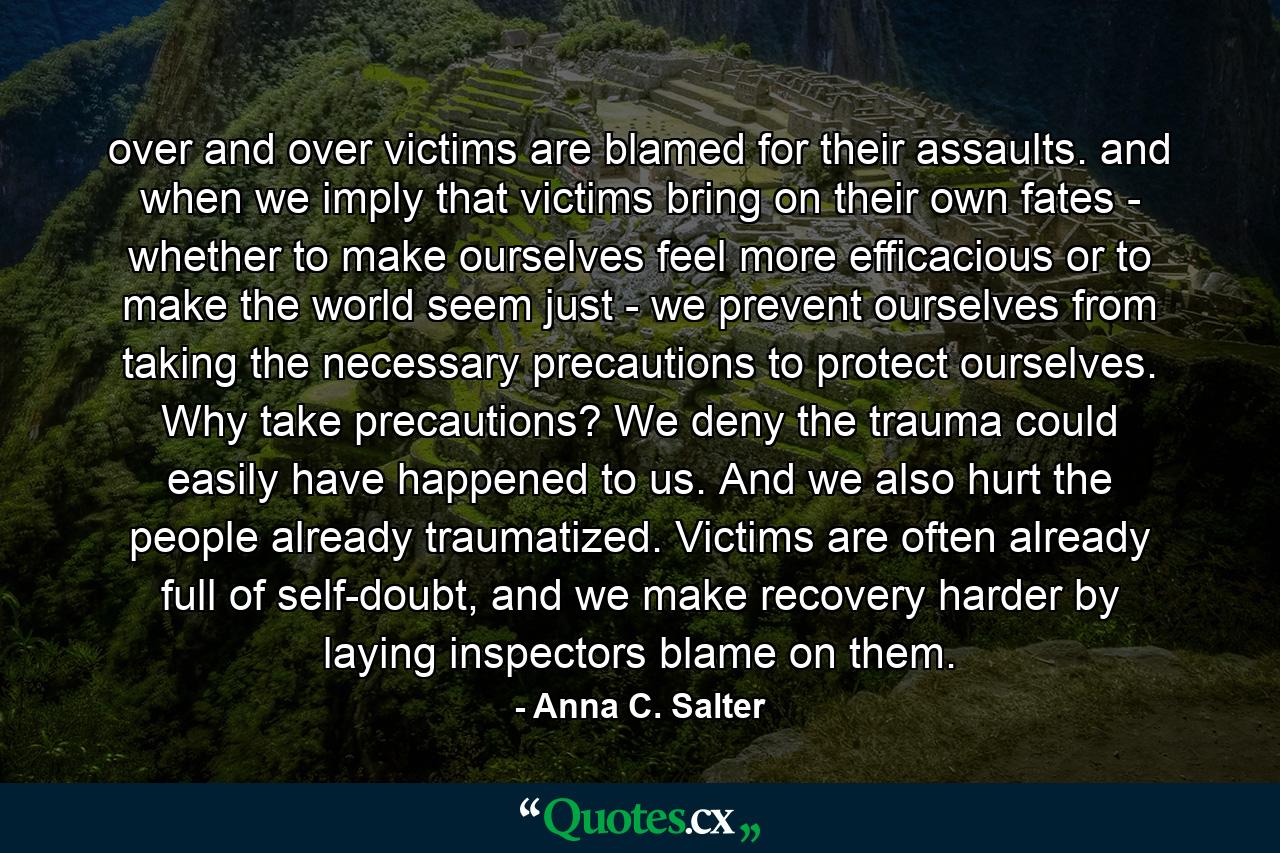 over and over victims are blamed for their assaults. and when we imply that victims bring on their own fates - whether to make ourselves feel more efficacious or to make the world seem just - we prevent ourselves from taking the necessary precautions to protect ourselves. Why take precautions? We deny the trauma could easily have happened to us. And we also hurt the people already traumatized. Victims are often already full of self-doubt, and we make recovery harder by laying inspectors blame on them. - Quote by Anna C. Salter