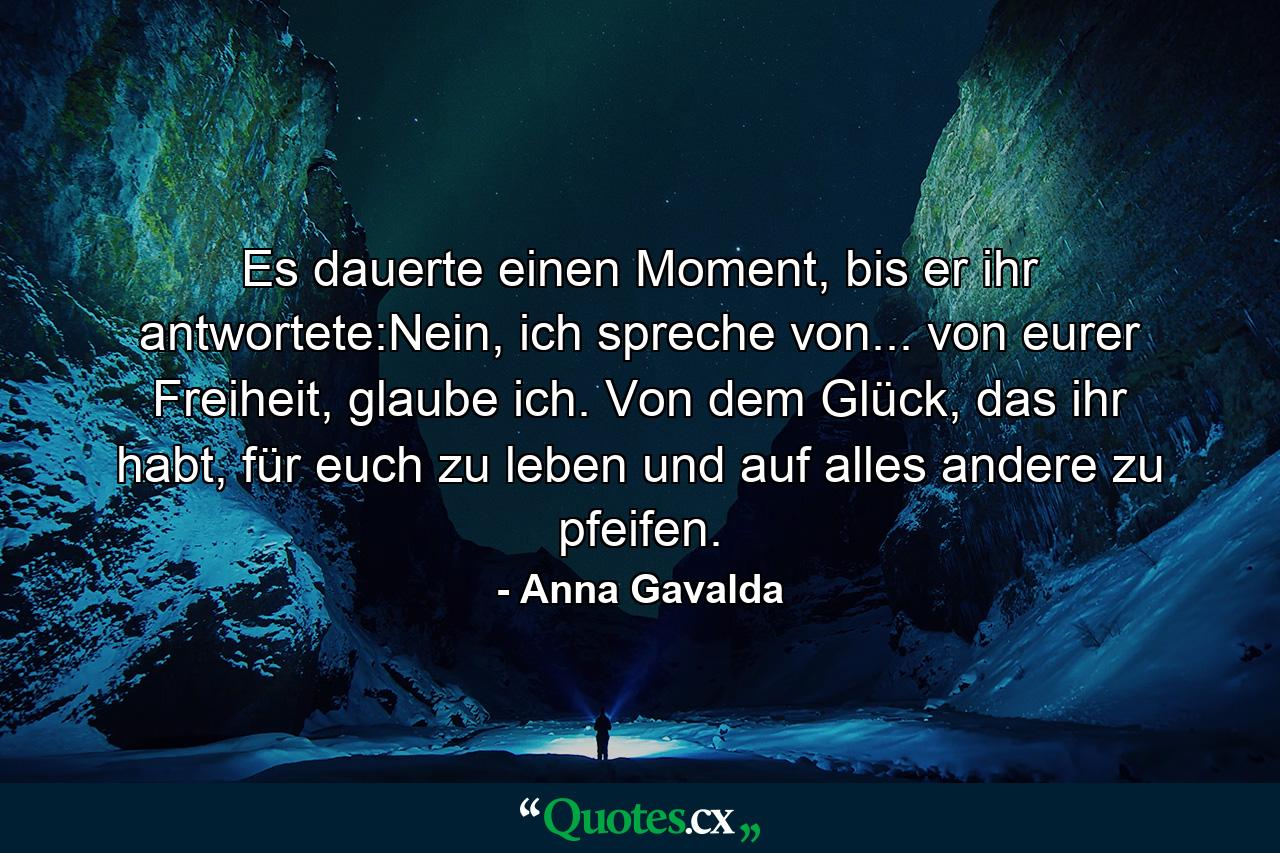 Es dauerte einen Moment, bis er ihr antwortete:Nein, ich spreche von... von eurer Freiheit, glaube ich. Von dem Glück, das ihr habt, für euch zu leben und auf alles andere zu pfeifen. - Quote by Anna Gavalda