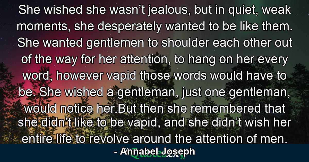 She wished she wasn’t jealous, but in quiet, weak moments, she desperately wanted to be like them. She wanted gentlemen to shoulder each other out of the way for her attention, to hang on her every word, however vapid those words would have to be. She wished a gentleman, just one gentleman, would notice her.But then she remembered that she didn’t like to be vapid, and she didn’t wish her entire life to revolve around the attention of men. - Quote by Annabel Joseph