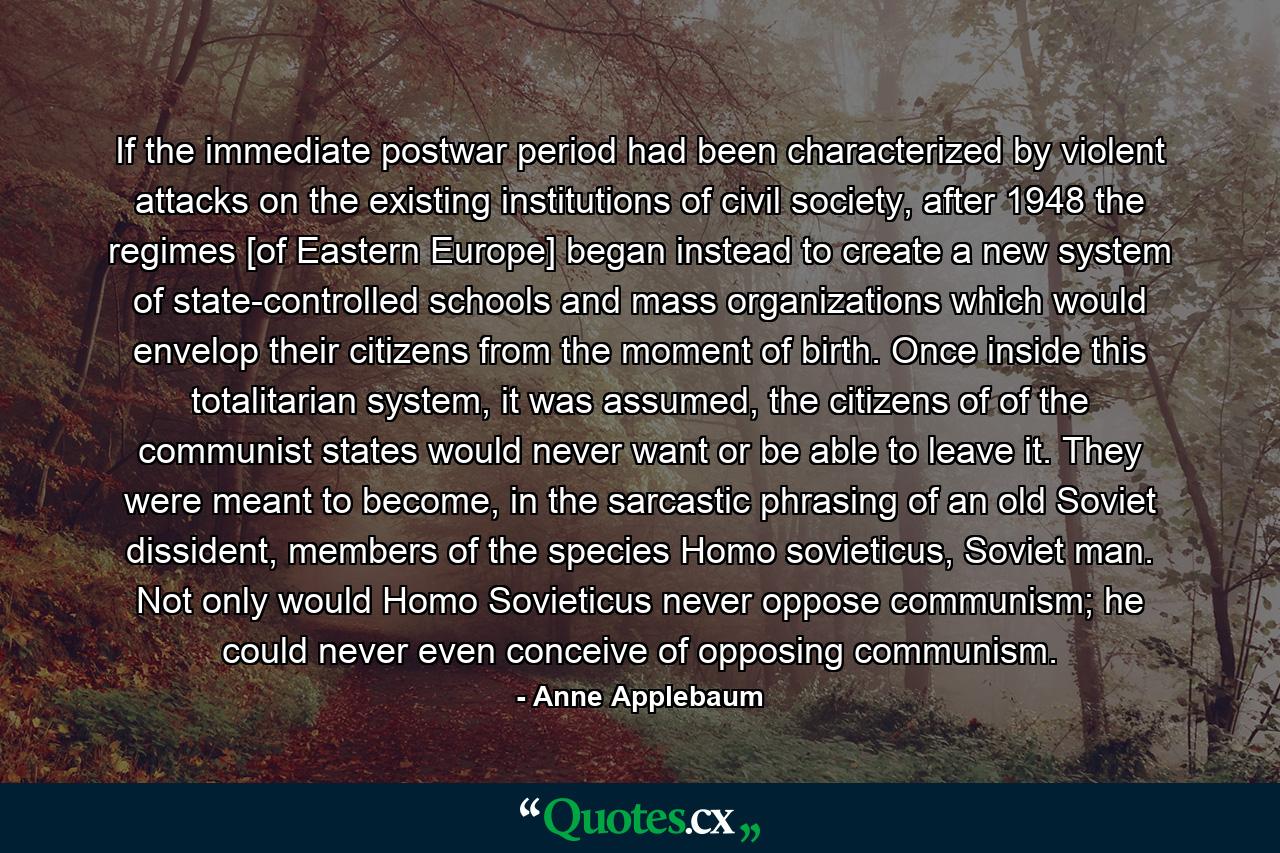 If the immediate postwar period had been characterized by violent attacks on the existing institutions of civil society, after 1948 the regimes [of Eastern Europe] began instead to create a new system of state-controlled schools and mass organizations which would envelop their citizens from the moment of birth. Once inside this totalitarian system, it was assumed, the citizens of of the communist states would never want or be able to leave it. They were meant to become, in the sarcastic phrasing of an old Soviet dissident, members of the species Homo sovieticus, Soviet man. Not only would Homo Sovieticus never oppose communism; he could never even conceive of opposing communism. - Quote by Anne Applebaum