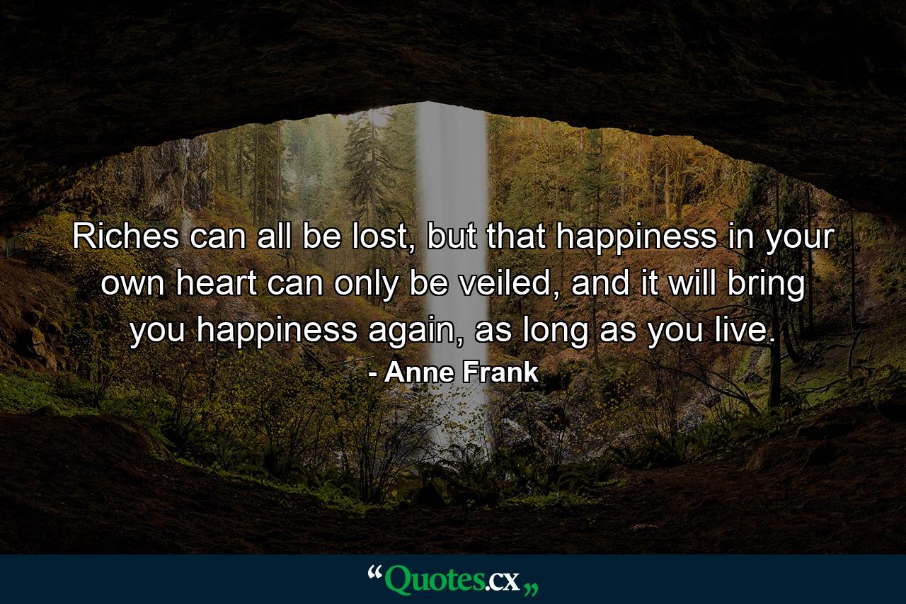 Riches can all be lost, but that happiness in your own heart can only be veiled, and it will bring you happiness again, as long as you live. - Quote by Anne Frank