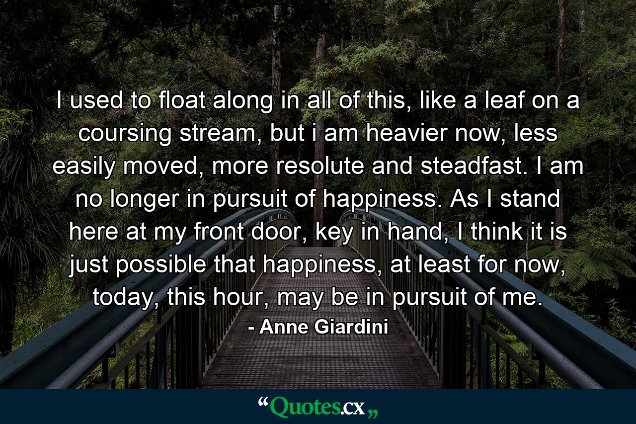 I used to float along in all of this, like a leaf on a coursing stream, but i am heavier now, less easily moved, more resolute and steadfast. I am no longer in pursuit of happiness. As I stand here at my front door, key in hand, I think it is just possible that happiness, at least for now, today, this hour, may be in pursuit of me. - Quote by Anne Giardini