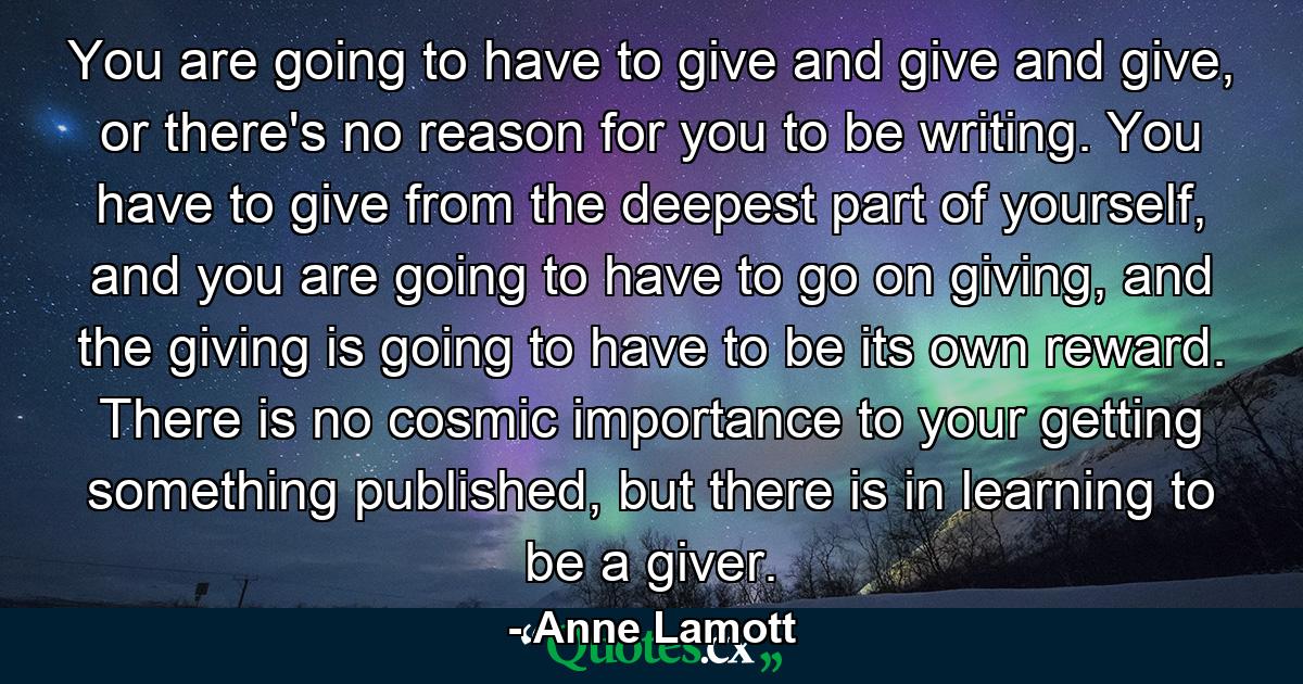 You are going to have to give and give and give, or there's no reason for you to be writing. You have to give from the deepest part of yourself, and you are going to have to go on giving, and the giving is going to have to be its own reward. There is no cosmic importance to your getting something published, but there is in learning to be a giver. - Quote by Anne Lamott