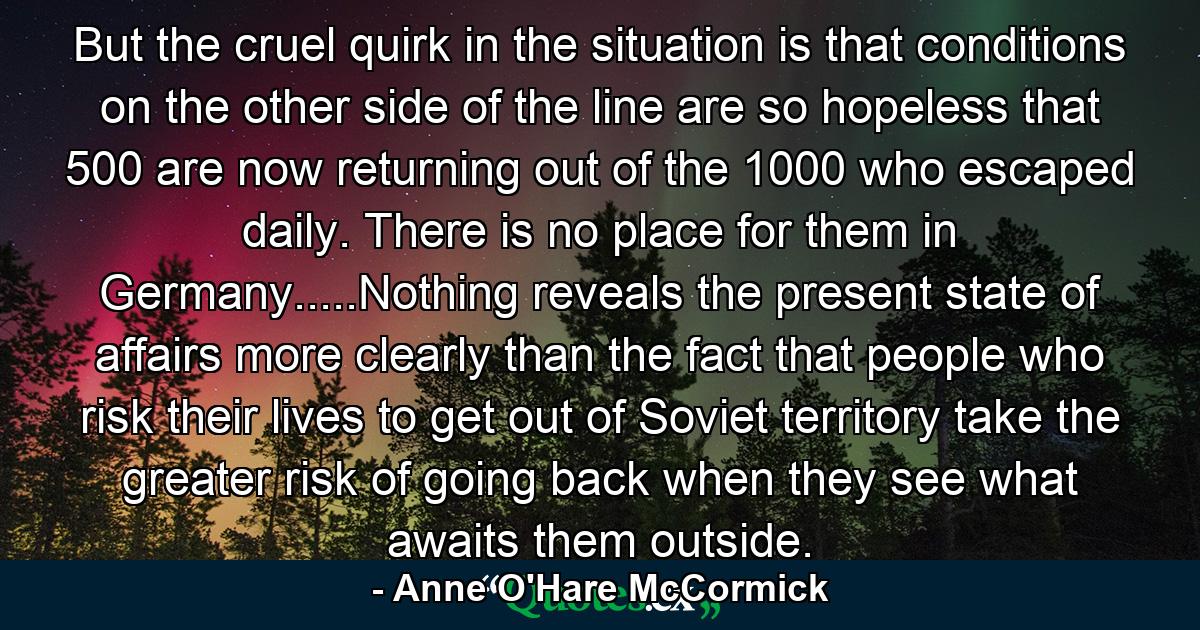 But the cruel quirk in the situation is that conditions on the other side of the line are so hopeless that 500 are now returning out of the 1000 who escaped daily. There is no place for them in Germany.....Nothing reveals the present state of affairs more clearly than the fact that people who risk their lives to get out of Soviet territory take the greater risk of going back when they see what awaits them outside. - Quote by Anne O'Hare McCormick