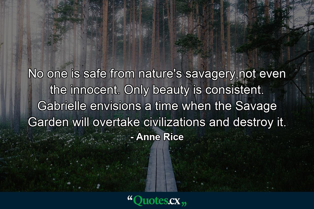 No one is safe from nature's savagery,not even the innocent. Only beauty is consistent. Gabrielle envisions a time when the Savage Garden will overtake civilizations and destroy it. - Quote by Anne Rice