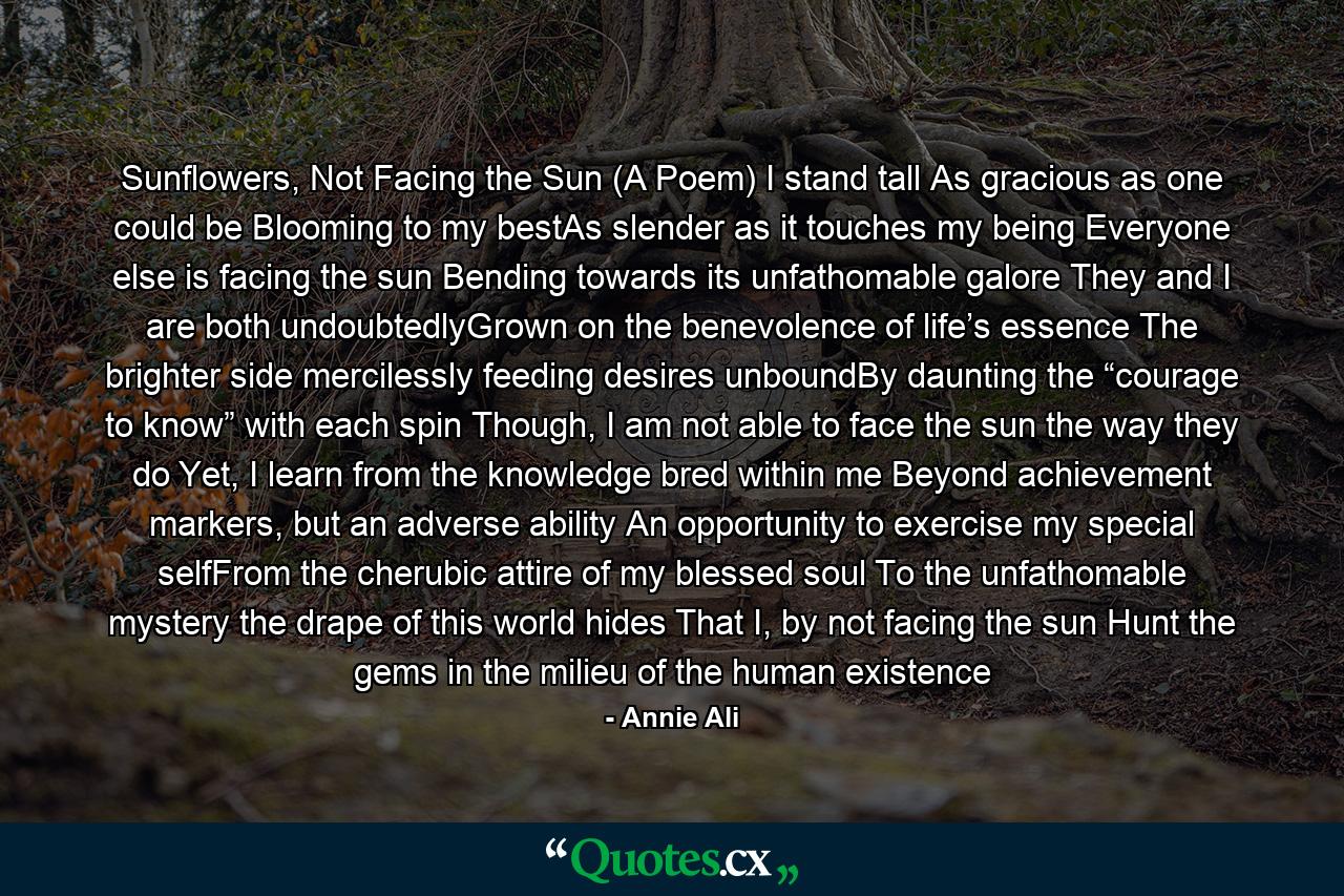 Sunflowers, Not Facing the Sun (A Poem) I stand tall As gracious as one could be Blooming to my bestAs slender as it touches my being Everyone else is facing the sun Bending towards its unfathomable galore They and I are both undoubtedlyGrown on the benevolence of life’s essence The brighter side mercilessly feeding desires unboundBy daunting the “courage to know” with each spin Though, I am not able to face the sun the way they do Yet, I learn from the knowledge bred within me Beyond achievement markers, but an adverse ability An opportunity to exercise my special selfFrom the cherubic attire of my blessed soul To the unfathomable mystery the drape of this world hides That I, by not facing the sun Hunt the gems in the milieu of the human existence - Quote by Annie Ali