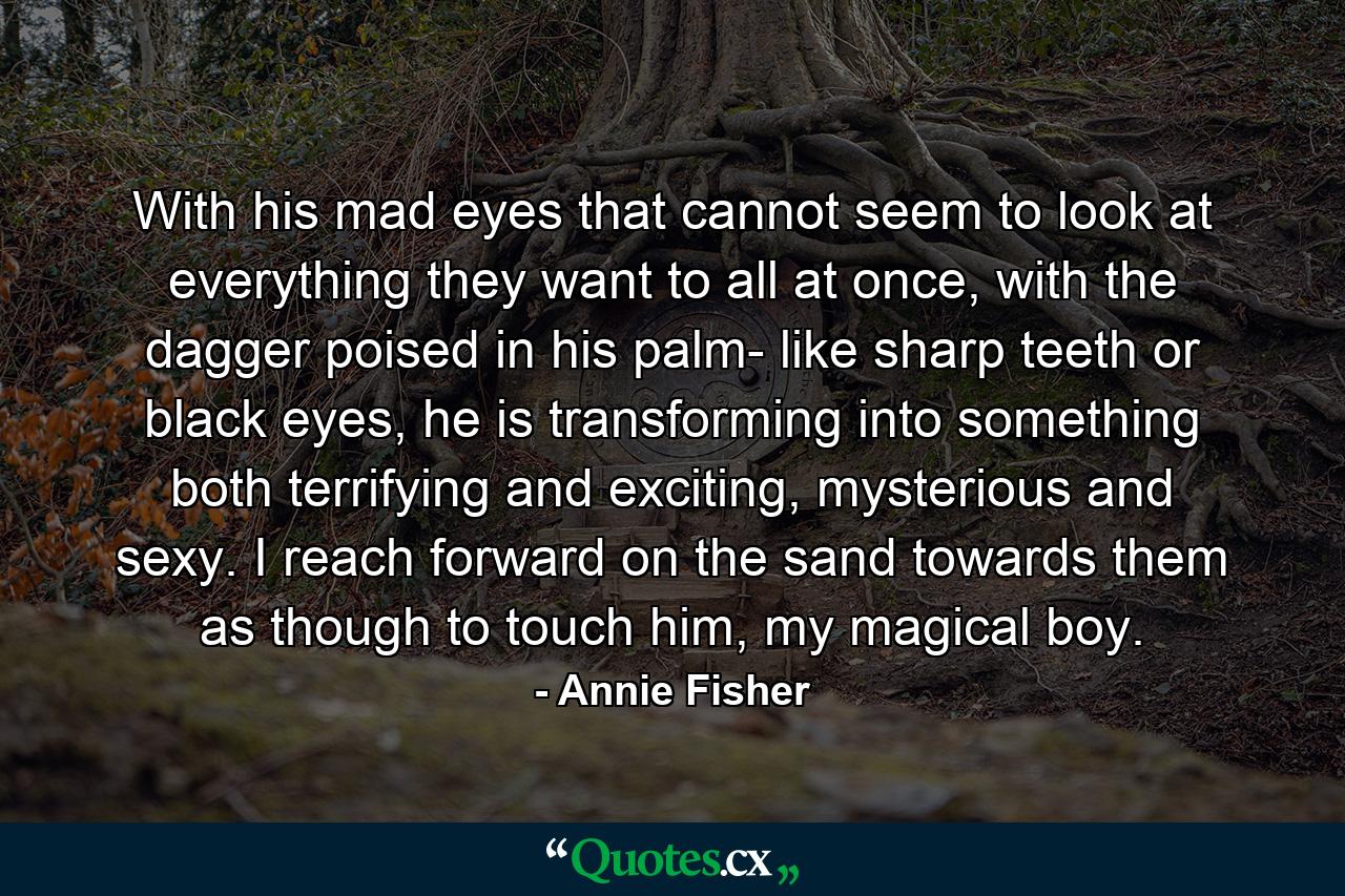 With his mad eyes that cannot seem to look at everything they want to all at once, with the dagger poised in his palm- like sharp teeth or black eyes, he is transforming into something both terrifying and exciting, mysterious and sexy. I reach forward on the sand towards them as though to touch him, my magical boy. - Quote by Annie Fisher