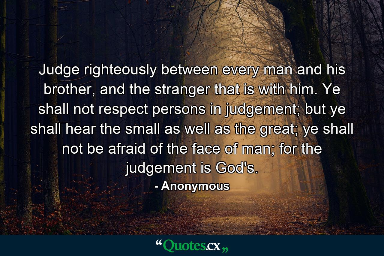 Judge righteously between every man and his brother, and the stranger that is with him. Ye shall not respect persons in judgement; but ye shall hear the small as well as the great; ye shall not be afraid of the face of man; for the judgement is God's. - Quote by Anonymous