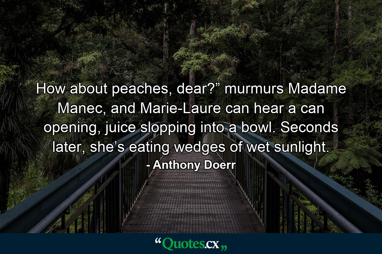 How about peaches, dear?” murmurs Madame Manec, and Marie-Laure can hear a can opening, juice slopping into a bowl. Seconds later, she’s eating wedges of wet sunlight. - Quote by Anthony Doerr