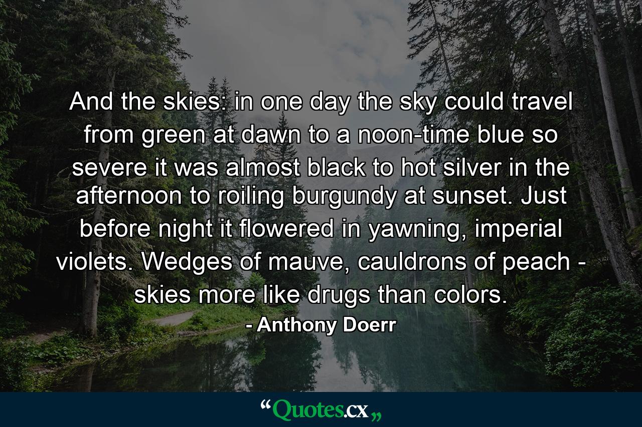 And the skies: in one day the sky could travel from green at dawn to a noon-time blue so severe it was almost black to hot silver in the afternoon to roiling burgundy at sunset. Just before night it flowered in yawning, imperial violets. Wedges of mauve, cauldrons of peach - skies more like drugs than colors. - Quote by Anthony Doerr