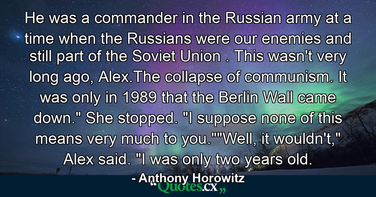 He was a commander in the Russian army at a time when the Russians were our enemies and still part of the Soviet Union . This wasn't very long ago, Alex.The collapse of communism. It was only in 1989 that the Berlin Wall came down.