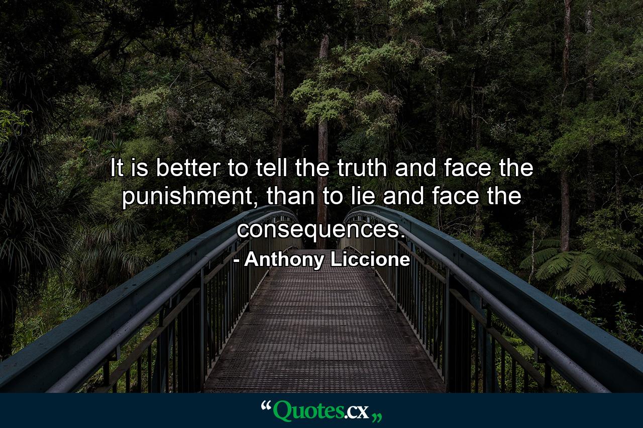 It is better to tell the truth and face the punishment, than to lie and face the consequences. - Quote by Anthony Liccione